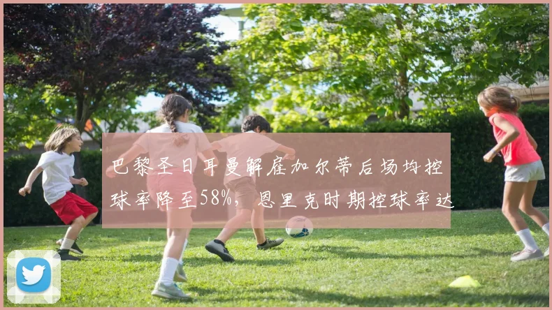 巴黎圣日耳曼解雇加尔蒂后场均控球率降至58%,恩里克时期控球率达65%