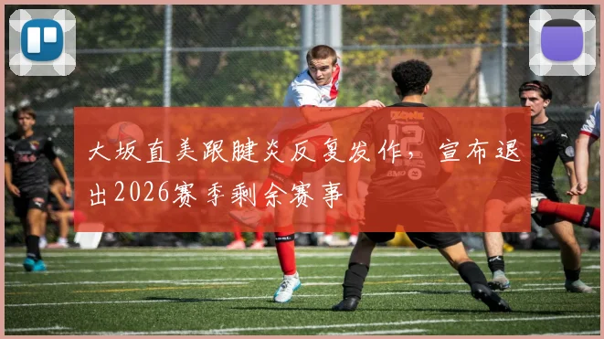 大坂直美跟腱炎反复发作，宣布退出2026赛季剩余赛事