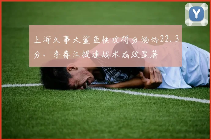 上海久事大鲨鱼快攻得分场均22.3分，李春江提速战术成效显著