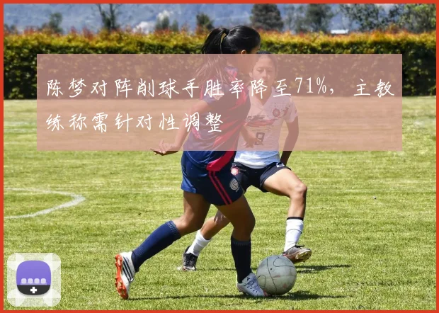 陈梦对阵削球手胜率降至71%,主教练称需针对性调整