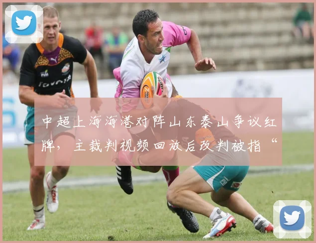 中超上海海港对阵山东泰山争议红牌，主裁判视频回放后改判被指“选择性执法”