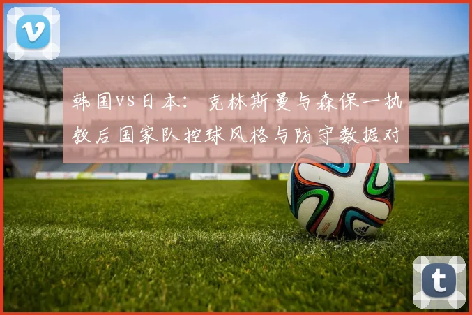 韩国vs日本:克林斯曼与森保一执教后国家队控球风格与防守数据对比