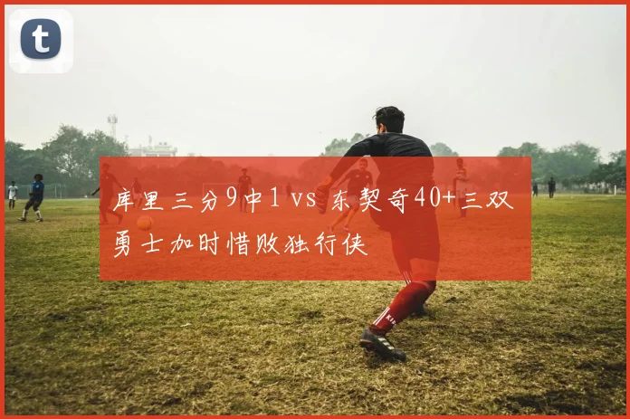 库里三分9中1 vs 东契奇40+三双 勇士加时惜败独行侠