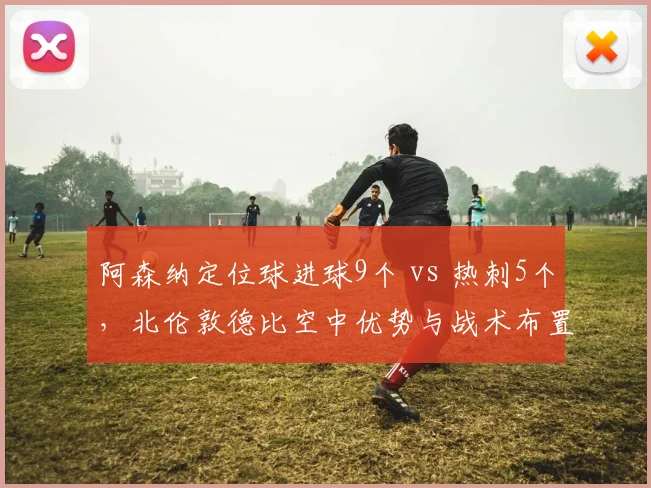 阿森纳定位球进球9个 vs 热刺5个，北伦敦德比空中优势与战术布置差异