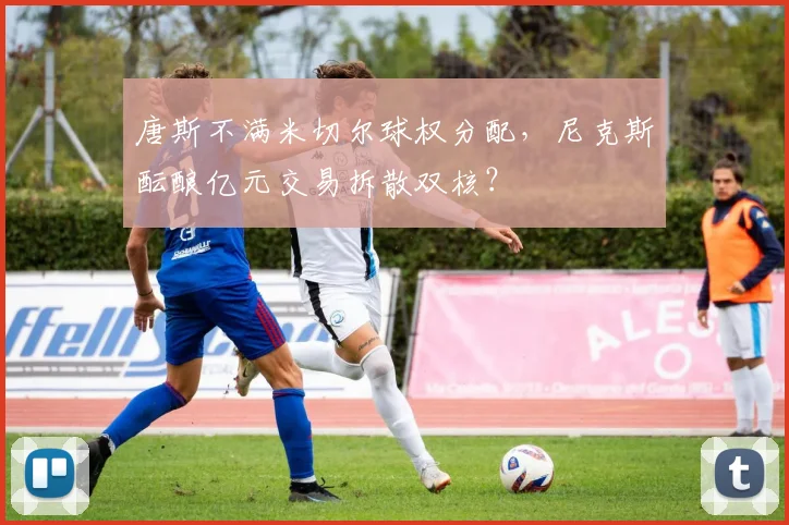 唐斯不满米切尔球权分配，尼克斯酝酿亿元交易拆散双核？