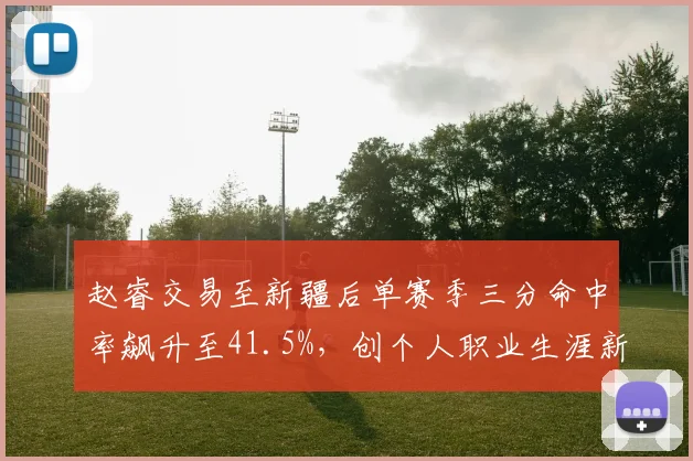赵睿交易至新疆后单赛季三分命中率飙升至41.5%，创个人职业生涯新高