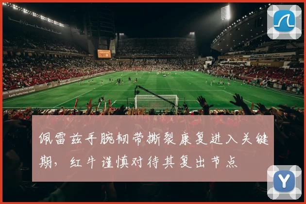 佩雷兹手腕韧带撕裂康复进入关键期，红牛谨慎对待其复出节点