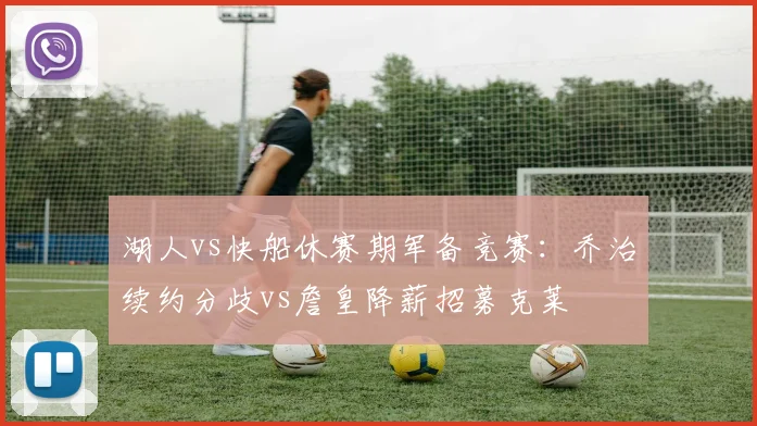 湖人vs快船休赛期军备竞赛：乔治续约分歧vs詹皇降薪招募克莱