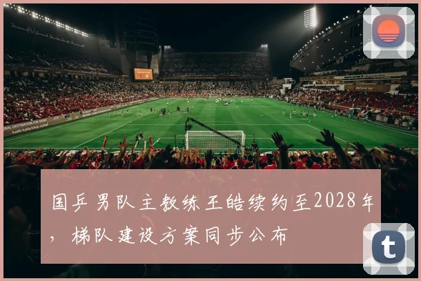 国乒男队主教练王皓续约至2028年,梯队建设方案同步公布